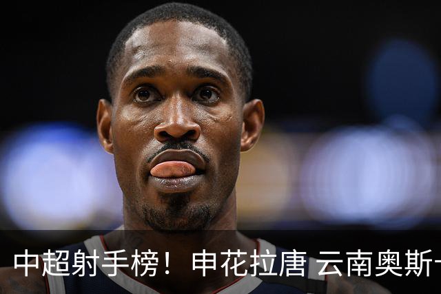 中超射手榜！申花拉唐 云南奥斯卡 武汉卡迪斯并列第一