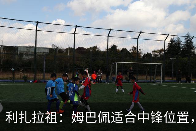 利扎拉祖：姆巴佩适合中锋位置，梅西和C罗也从未过多参与防守