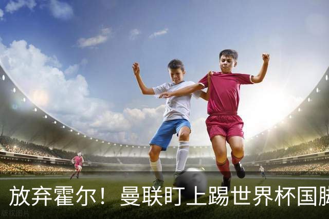 放弃霍尔！曼联盯上踢世界杯国脚，身价2500万，19岁小将迎来大考