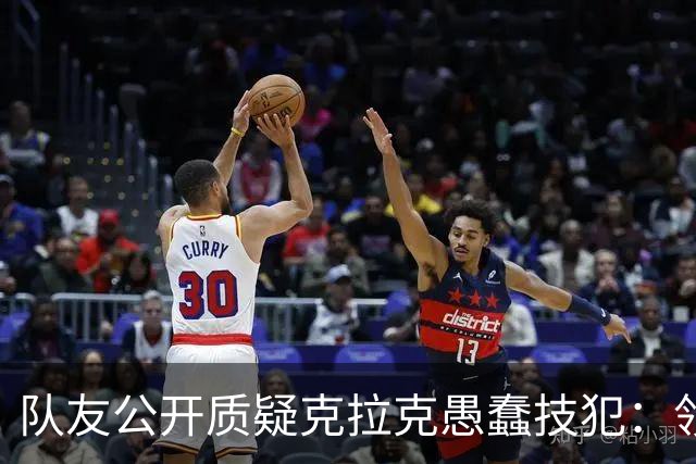 队友公开质疑克拉克愚蠢技犯：领先30分还去吵架，“完全没道理”