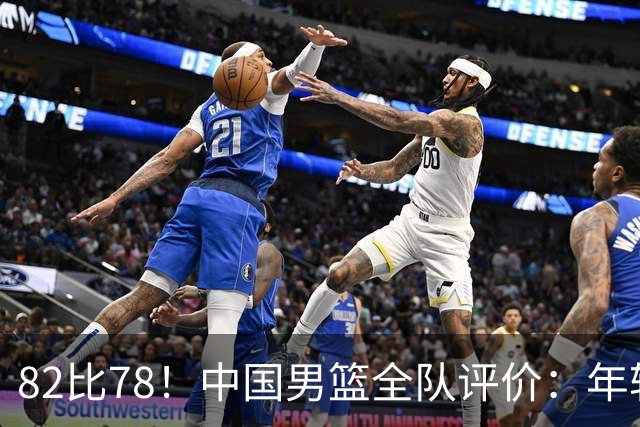 82比78！中国男篮全队评价：年轻球员敢打敢拼，主教练用人灵活